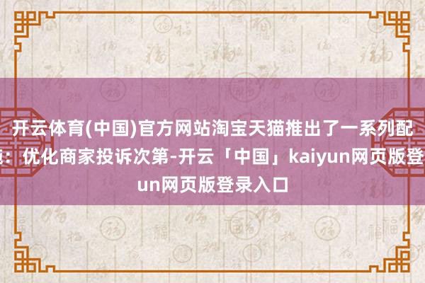 开云体育(中国)官方网站淘宝天猫推出了一系列配套措施:优化商家投诉次第-开云「中国」kaiyun网页版登录入口
