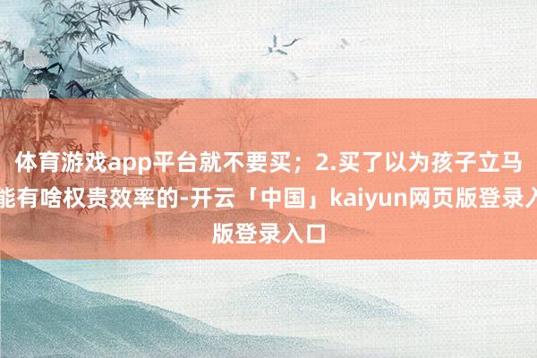 体育游戏app平台就不要买;2.买了以为孩子立马就能有啥权贵效率的-开云「中国」kaiyun网页版登录入口