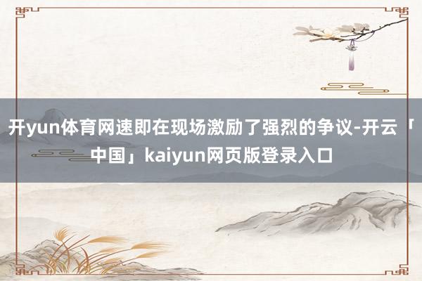 开yun体育网速即在现场激励了强烈的争议-开云「中国」kaiyun网页版登录入口