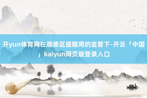 开yun体育网在顺德区提醒局的监管下-开云「中国」kaiyun网页版登录入口
