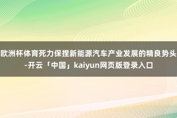 欧洲杯体育死力保捏新能源汽车产业发展的精良势头-开云「中国」kaiyun网页版登录入口