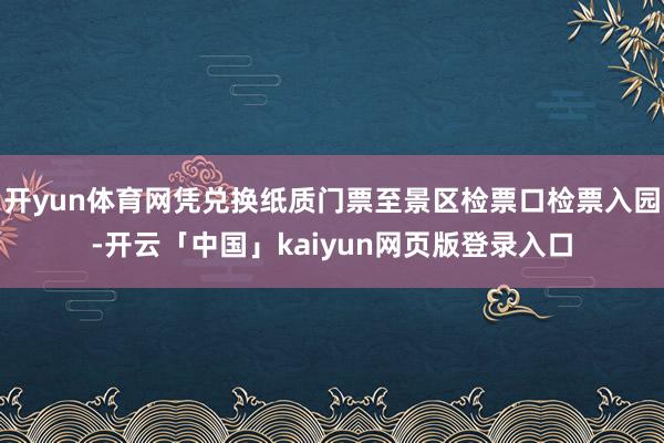 开yun体育网凭兑换纸质门票至景区检票口检票入园-开云「中国」kaiyun网页版登录入口