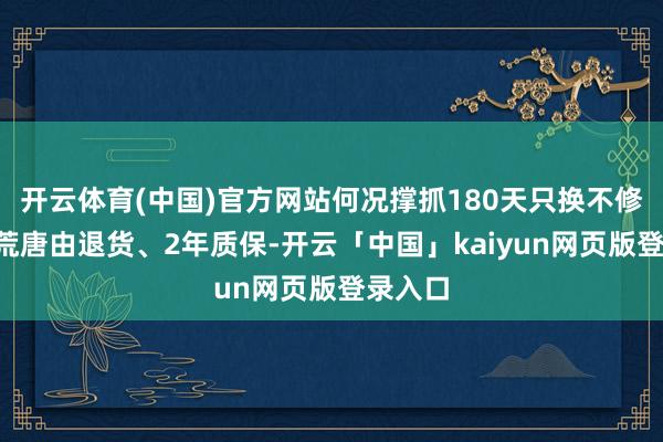 开云体育(中国)官方网站何况撑抓180天只换不修、7天荒唐由退货、2年质保-开云「中国」kaiyun网页版登录入口