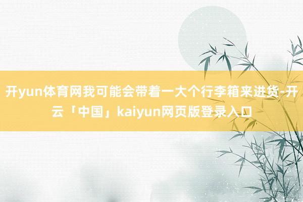 开yun体育网我可能会带着一大个行李箱来进货-开云「中国」kaiyun网页版登录入口