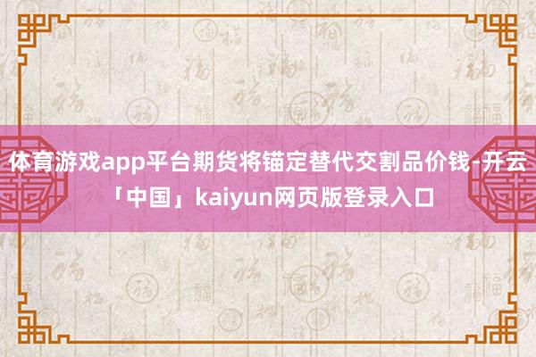 体育游戏app平台期货将锚定替代交割品价钱-开云「中国」kaiyun网页版登录入口