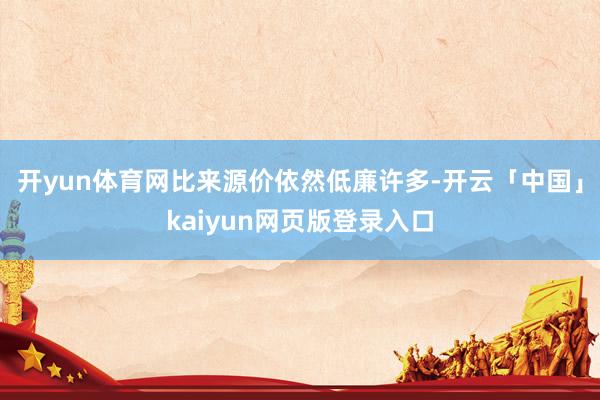 开yun体育网比来源价依然低廉许多-开云「中国」kaiyun网页版登录入口