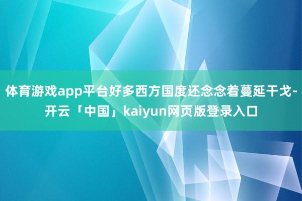 体育游戏app平台好多西方国度还念念着蔓延干戈-开云「中国」kaiyun网页版登录入口