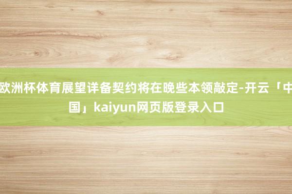 欧洲杯体育展望详备契约将在晚些本领敲定-开云「中国」kaiyun网页版登录入口