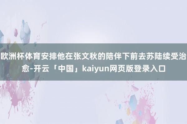 欧洲杯体育安排他在张文秋的陪伴下前去苏陆续受治愈-开云「中国」kaiyun网页版登录入口