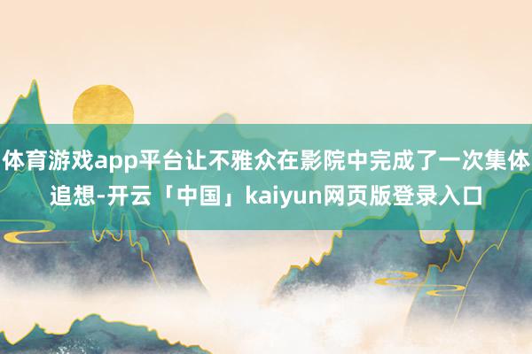 体育游戏app平台让不雅众在影院中完成了一次集体追想-开云「中国」kaiyun网页版登录入口