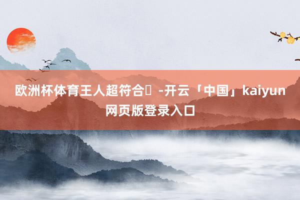 欧洲杯体育王人超符合❗-开云「中国」kaiyun网页版登录入口
