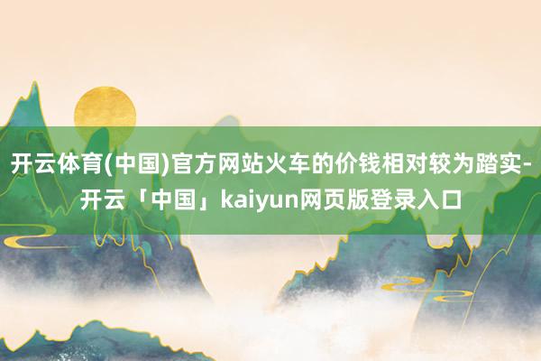 开云体育(中国)官方网站火车的价钱相对较为踏实-开云「中国」kaiyun网页版登录入口