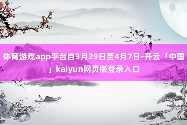 体育游戏app平台自3月29日至4月7日-开云「中国」kaiyun网页版登录入口