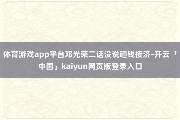 体育游戏app平台邓光荣二话没说砸钱接济-开云「中国」kaiyun网页版登录入口