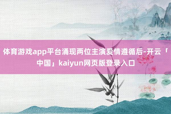 体育游戏app平台涌现两位主演爱情遵循后-开云「中国」kaiyun网页版登录入口