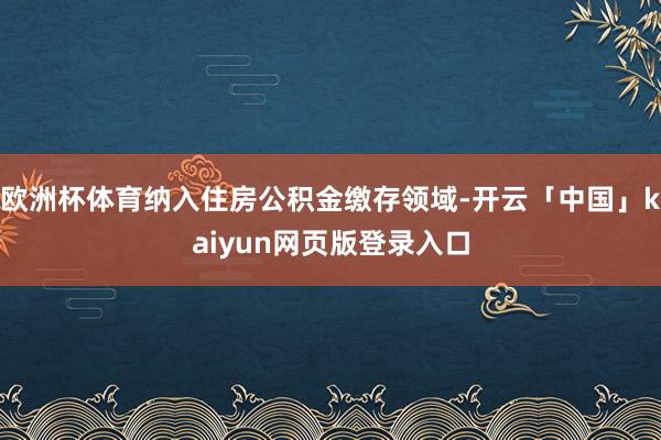 欧洲杯体育纳入住房公积金缴存领域-开云「中国」kaiyun网页版登录入口