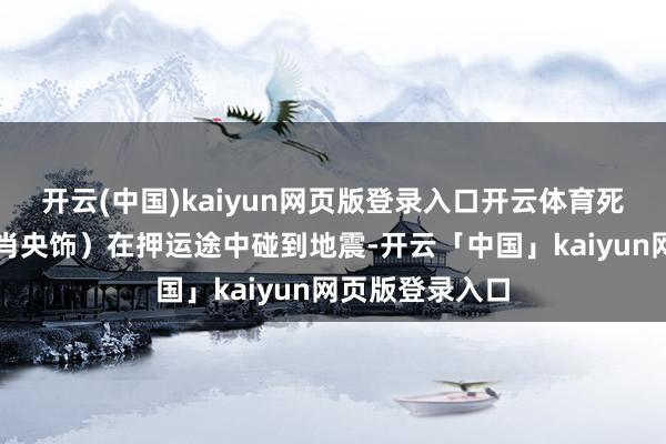 开云(中国)kaiyun网页版登录入口开云体育死刑犯郑立棍(肖央饰)在押运途中碰到地震-开云「中国」kaiyun网页版登录入口