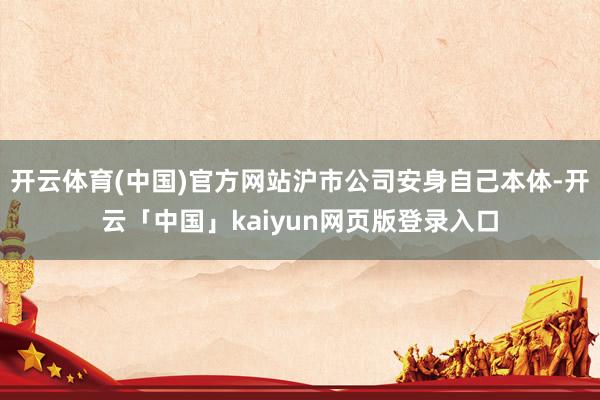 开云体育(中国)官方网站沪市公司安身自己本体-开云「中国」kaiyun网页版登录入口